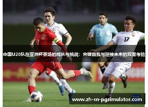 中国U20队在亚洲杯赛场的成长与挑战：突破自我与迎接未来的双重考验