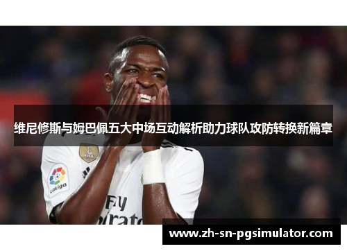 维尼修斯与姆巴佩五大中场互动解析助力球队攻防转换新篇章