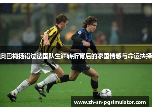 奥巴梅扬错过法国队生涯转折背后的家国情感与命运抉择