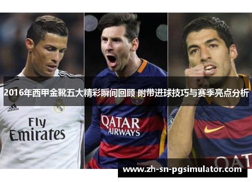 2016年西甲金靴五大精彩瞬间回顾 附带进球技巧与赛季亮点分析