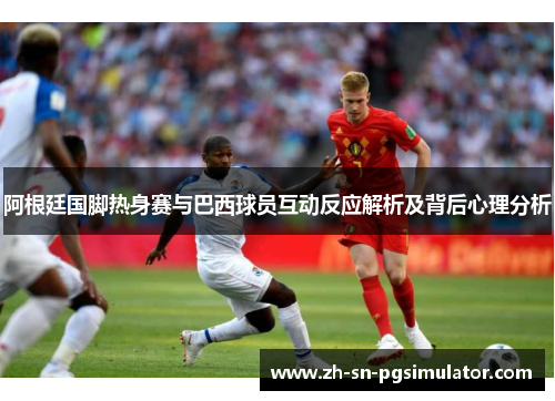 阿根廷国脚热身赛与巴西球员互动反应解析及背后心理分析