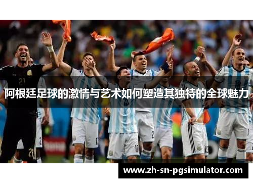 阿根廷足球的激情与艺术如何塑造其独特的全球魅力