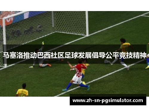 马塞洛推动巴西社区足球发展倡导公平竞技精神