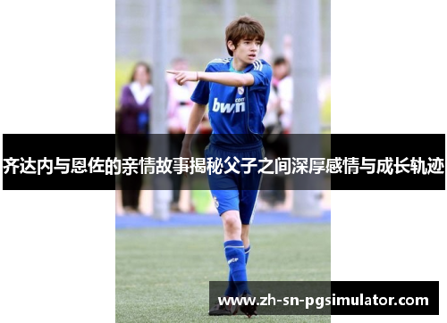 齐达内与恩佐的亲情故事揭秘父子之间深厚感情与成长轨迹
