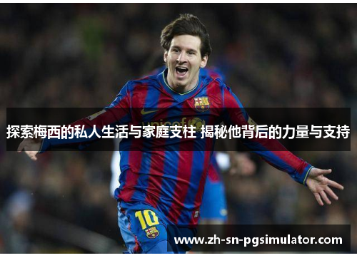 探索梅西的私人生活与家庭支柱 揭秘他背后的力量与支持