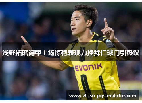 浅野拓磨德甲主场惊艳表现力挫拜仁球门引热议
