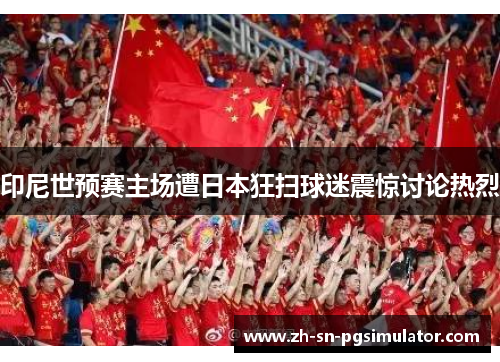 印尼世预赛主场遭日本狂扫球迷震惊讨论热烈